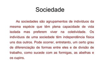 Sociedade
As sociedades são agrupamentos de indivíduos da
mesma espécie que têm plena capacidade de vida
isolada mas preferem viver na coletividade. Os
indivíduos de uma sociedade têm independência física
uns dos outros. Pode ocorrer, entretanto, um certo grau
de diferenciação de formas entre eles e de divisão de
trabalho, como sucede com as formigas, as abelhas e
os cupins.
 