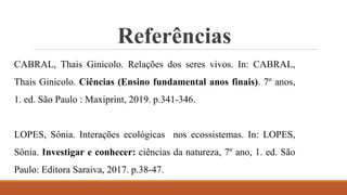 Referências
CABRAL, Thais Ginicolo. Relações dos seres vivos. In: CABRAL,
Thais Ginicolo. Ciências (Ensino fundamental anos finais). 7º anos,
1. ed. São Paulo : Maxiprint, 2019. p.341-346.
LOPES, Sônia. Interações ecológicas nos ecossistemas. In: LOPES,
Sônia. Investigar e conhecer: ciências da natureza, 7º ano, 1. ed. São
Paulo: Editora Saraiva, 2017. p.38-47.
 