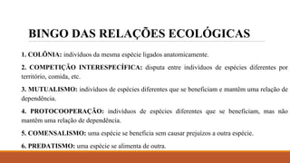 BINGO DAS RELAÇÕES ECOLÓGICAS
1. COLÔNIA: indivíduos da mesma espécie ligados anatomicamente.
2. COMPETIÇÃO INTERESPECÍFICA: disputa entre indivíduos de espécies diferentes por
território, comida, etc.
3. MUTUALISMO: indivíduos de espécies diferentes que se beneficiam e mantêm uma relação de
dependência.
4. PROTOCOOPERAÇÃO: indivíduos de espécies diferentes que se beneficiam, mas não
mantêm uma relação de dependência.
5. COMENSALISMO: uma espécie se beneficia sem causar prejuízos a outra espécie.
6. PREDATISMO: uma espécie se alimenta de outra.
 