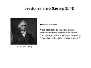 Lei do mínimo (Liebig 1840)
•Recurso limitante
•“Sob condições de estado constante, o
nutriente presente em menor quantidade
(concentração próxima à mínima necessária)
tende a ter efeito limitante sobre a planta.”
Justus von Liebig
 