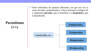 Parasitismo
(+/-)
➔ Entre indivíduos de espécies diferentes, em que um vive à
custa do outro, prejudicando-o. Nessa interação ecológica há
o organismo parasita, que se beneficia, e o hospedeiro, que
é prejudicado.
Subdividida em:
Endoparasitas
Ectoparasitas
Holoparasitas
Hemiparasitas
 