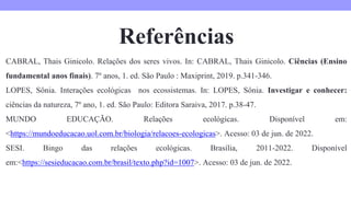 Referências
CABRAL, Thais Ginicolo. Relações dos seres vivos. In: CABRAL, Thais Ginicolo. Ciências (Ensino
fundamental anos finais). 7º anos, 1. ed. São Paulo : Maxiprint, 2019. p.341-346.
LOPES, Sônia. Interações ecológicas nos ecossistemas. In: LOPES, Sônia. Investigar e conhecer:
ciências da natureza, 7º ano, 1. ed. São Paulo: Editora Saraiva, 2017. p.38-47.
MUNDO EDUCAÇÃO. Relações ecológicas. Disponível em:
<https://mundoeducacao.uol.com.br/biologia/relacoes-ecologicas>. Acesso: 03 de jun. de 2022.
SESI. Bingo das relações ecológicas. Brasília, 2011-2022. Disponível
em:<https://sesieducacao.com.br/brasil/texto.php?id=1007>. Acesso: 03 de jun. de 2022.
 