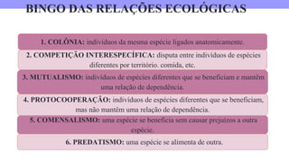 BINGO DAS RELAÇÕES ECOLÓGICAS
1. COLÔNIA: indivíduos da mesma espécie ligados anatomicamente.
4. PROTOCOOPERAÇÃO: indivíduos de espécies diferentes que se beneficiam,
mas não mantêm uma relação de dependência.
3. MUTUALISMO: indivíduos de espécies diferentes que se beneficiam e mantêm
uma relação de dependência.
2. COMPETIÇÃO INTERESPECÍFICA: disputa entre indivíduos de espécies
diferentes por território. comida, etc.
6. PREDATISMO: uma espécie se alimenta de outra.
5. COMENSALISMO: uma espécie se beneficia sem causar prejuízos a outra
espécie.
 