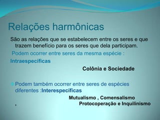 Relações harmônicas
São as relações que se estabelecem entre os seres e que
trazem benefício para os seres que dela participam.
Podem ocorrer entre seres da mesma espécie :
Intraespecíficas
Colônia e Sociedade
Podem também ocorrer entre seres de espécies
diferentes :Interespecíficas
Mutualismo , Comensalismo
, Protocoperação e Inquilinismo
 