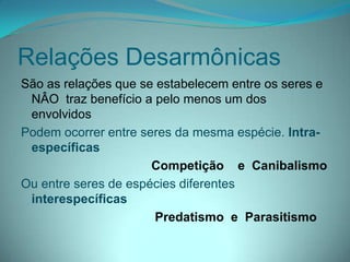 Relações Desarmônicas
São as relações que se estabelecem entre os seres e
NÂO traz benefício a pelo menos um dos
envolvidos
Podem ocorrer entre seres da mesma espécie. Intra-
específicas
Competição e Canibalismo
Ou entre seres de espécies diferentes
interespecíficas
Predatismo e Parasitismo
 