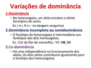 Variações de dominância 
1-Dominância 
– No heterozigoto, um alelo encobre o efeito 
fenotípico do outro 
Ex: I e i, R e r na tipagem sanguinea 
2.Dominância incompleta ou semidominância 
– O fenótipo do heterozigoto é intermediário aos 
fenótipos dos dois homozigotos. 
Ex : Cor da flor de maravilha : VV, VB, BB 
3.Co-dominância 
– Há uma independência no funcionamento dos 
alelos. Os dois alelos contribuem igualmente para 
o fenótipo dos heterozigotos. 
 