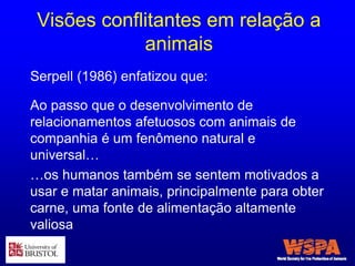 Visões conflitantes em relação a
animais
Ao passo que o desenvolvimento de
relacionamentos afetuosos com animais de
companhia é um fenômeno natural e
universal…
…os humanos também se sentem motivados a
usar e matar animais, principalmente para obter
carne, uma fonte de alimentação altamente
valiosa
Serpell (1986) enfatizou que:
 