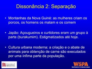 Dissonância 2: Separação
• Montanhas da Nova Guiné: as mulheres criam os
porcos, os homens os matam e os comem
• Japão: Açougueiros e curtidores eram um grupo à
parte (burakumim). Estigmatizados até hoje.
• Cultura urbana moderna: a criação e o abate de
animais para obtenção de carne são executados
por uma ínfima parte da população.
 