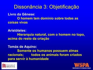 Dissonância 3: Objetificação
Livro da Gênese:
O homem tem domínio sobre todas as
coisas vivas
Aristóteles:
Hierarquia natural, com o homem no topo,
acima do resto da criação
Tomás de Aquino:
Somente os humanos possuem almas
racionais; todos os animais foram criados
para servir à humanidade
 