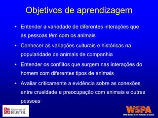 Objetivos de aprendizagem
• Entender a variedade de diferentes interações que
as pessoas têm com os animais
• Conhecer as variações culturais e históricas na
popularidade de animais de companhia
• Entender os conflitos que surgem nas interações do
homem com diferentes tipos de animais
• Avaliar criticamente a evidência sobre as conexões
entre crueldade e preocupação com animais e outras
pessoas
 