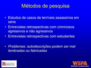 Métodos de pesquisa
• Estudos de casos de terríveis assassinos em
série
• Entrevistas retrospectivas com criminosos
agressivos e não agressivos
• Entrevistas retrospectivas com estudantes
• Problemas: autodescrições podem ser mal
lembradas ou fabricadas
 