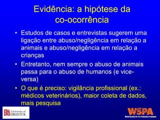 Evidência: a hipótese da
co-ocorrência
• Estudos de casos e entrevistas sugerem uma
ligação entre abuso/negligência em relação a
animais e abuso/negligência em relação a
crianças
• Entretanto, nem sempre o abuso de animais
passa para o abuso de humanos (e vice-
versa)
• O que é preciso: vigilância profissional (ex.:
médicos veterinários), maior coleta de dados,
mais pesquisa
 