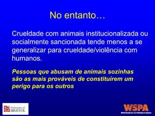 No entanto…
Crueldade com animais institucionalizada ou
socialmente sancionada tende menos a se
generalizar para crueldade/violência com
humanos.
Pessoas que abusam de animais sozinhas
são as mais prováveis de constituírem um
perigo para os outros
 