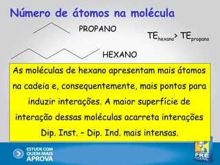 Número de átomos na molécula
                PROPANO
                                  TEhexano> TEpropano

                      HEXANO

As moléculas de hexano apresentam mais átomos
na cadeia e, consequentemente, mais pontos para
   induzir interações. A maior superfície de
interação dessas moléculas acarreta interações
      Dip. Inst. – Dip. Ind. mais intensas.
 
