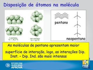 Disposição de átomos na molécula


                              pentano



                                     neopentano
 As moléculas de pentano apresentam maior
superfície de interação, logo, as interações Dip.
   Inst. – Dip. Ind. são mais intensas
 
