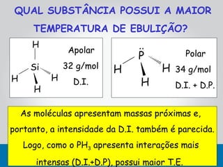 QUAL SUBSTÂNCIA POSSUI A MAIOR
       TEMPERATURA DE EBULIÇÃO?
      H                          ..
                Apolar                          Polar
                                 P
      Si       32 g/mol   H            H   34 g/mol
H          H     D.I.             H        D.I. + D.P.
       H

    As moléculas apresentam massas próximas e,
portanto, a intensidade da D.I. também é parecida.
    Logo, como o PH3 apresenta interações mais
       intensas (D.I.+D.P), possui maior T.E.
 