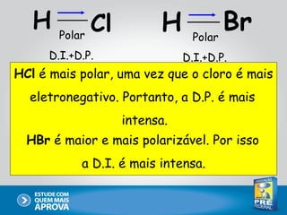 H   Polar
             Cl          H     Polar
                                     Br
     D.I.+D.P.               D.I.+D.P.
HCl é mais polar, uma vez que o cloro é mais
  eletronegativo. Portanto, a D.P. é mais
                  intensa.
  HBr é maior e mais polarizável. Por isso
           a D.I. é mais intensa.
 