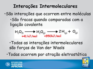 Interações Intermoleculares
•São interações que ocorrem entre moléculas
   •São fracas quando comparadas com a
   ligação covalente



  •Todas as interações intermoleculares
  são forças de Van der Waals
 •Todas ocorrem por atração eletrostática
 