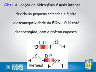 Obs: A ligação de hidrogênio é mais intensa

      devido ao pequeno tamanho e à alta

     eletronegatividade do FON. O H está

     desprotegido, com o próton exposto.




              metanal
 