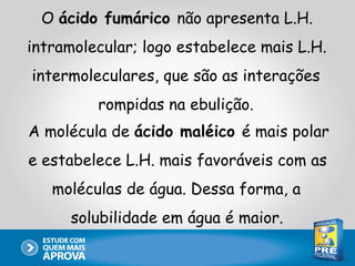 O ácido fumárico não apresenta L.H.
intramolecular; logo estabelece mais L.H.
intermoleculares, que são as interações
         rompidas na ebulição.
A molécula de ácido maléico é mais polar
e estabelece L.H. mais favoráveis com as
   moléculas de água. Dessa forma, a
     solubilidade em água é maior.
 