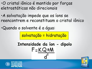 •O cristal iônico é mantido por forças
eletrostáticas não direcionais
•A solvatação impede que os íons se
reencontrem e reconstituam o cristal iônico
•Quando o solvente é a água:
           solvatação = hidratação

        Intensidade da íon - dipolo
 