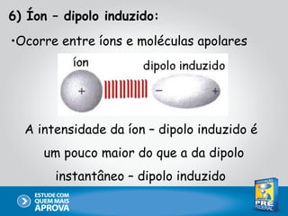 6) Íon – dipolo induzido:
•Ocorre entre íons e moléculas apolares




  A intensidade da íon – dipolo induzido é
     um pouco maior do que a da dipolo
       instantâneo – dipolo induzido
 
