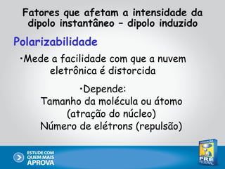 Fatores que afetam a intensidade da
  dipolo instantâneo – dipolo induzido
Polarizabilidade
 •Mede a facilidade com que a nuvem
      eletrônica é distorcida
            •Depende:
     Tamanho da molécula ou átomo
         (atração do núcleo)
     Número de elétrons (repulsão)
 