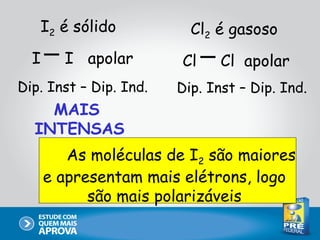 I2 é sólido            Cl2 é gasoso
  I     I apolar        Cl     Cl apolar
Dip. Inst – Dip. Ind.   Dip. Inst – Dip. Ind.
    MAIS
  INTENSAS
         As moléculas de I2 são maiores
      e apresentam mais elétrons, logo
            são mais polarizáveis
 