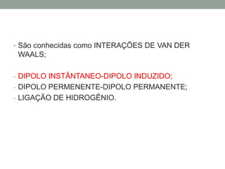 • São conhecidas como INTERAÇÕES DE VAN DER
 WAALS;

- DIPOLO INSTÂNTANEO-DIPOLO INDUZIDO;
- DIPOLO PERMENENTE-DIPOLO PERMANENTE;
- LIGAÇÃO DE HIDROGÊNIO.
 