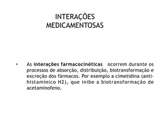 INTERAÇÕES
MEDICAMENTOSAS
• As interações farmacocinéticas ocorrem durante os
processos de absorção, distribuição, biotransformação e
excreção dos fármacos. Por exemplo a cimetidina (anti-
histamínico H2), que inibe a biotransformação de
acetaminofeno.
 