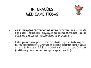 INTERAÇÕES
MEDICAMENTOSAS
• As interações farmacodinâmicas ocorrem nos sítios de
ação dos fármacos, envolvendo os mecanismos pelos
quais os efeitos farmacológicos se processam.
• Este processo pode ser de dois tipos: interações
farmacodinâmicas sinérgicas (como ocorre com a ação
analgésica de AAS e codeína) ou antagônicas
(antitussígeno com um xarope expectorante).
 