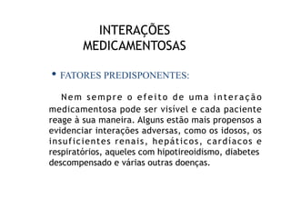 INTERAÇÕES
MEDICAMENTOSAS
Nem sempre o efeito de uma interação
medicamentosa pode ser visível e cada paciente
reage à sua maneira. Alguns estão mais propensos a
evidenciar interações adversas, como os idosos, os
insuficientes renais, hepáticos, cardíacos e
respiratórios, aqueles com hipotireoidismo, diabetes
descompensado e várias outras doenças.
• FATORES PREDISPONENTES:
 