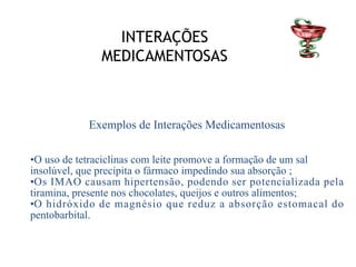 INTERAÇÕES
MEDICAMENTOSAS
Exemplos de Interações Medicamentosas
•O uso de tetraciclinas com leite promove a formação de um sal
insolúvel, que precipita o fármaco impedindo sua absorção ;
•Os IMAO causam hipertensão, podendo ser potencializada pela
tiramina, presente nos chocolates, queijos e outros alimentos;
•O hidróxido de magnésio que reduz a absorção estomacal do
pentobarbital.
 