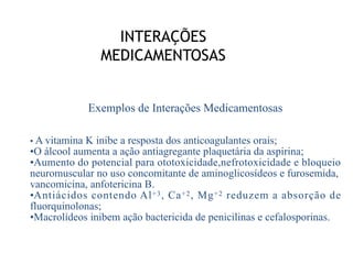 INTERAÇÕES
MEDICAMENTOSAS
Exemplos de Interações Medicamentosas
• A vitamina K inibe a resposta dos anticoagulantes orais;
•O álcool aumenta a ação antiagregante plaquetária da aspirina;
•Aumento do potencial para ototoxicidade,nefrotoxicidade e bloqueio
neuromuscular no uso concomitante de aminoglicosídeos e furosemida,
vancomicina, anfotericina B.
•Antiácidos contendo Al+3, Ca+2, Mg+2 reduzem a absorção de
fluorquinolonas;
•Macrolídeos inibem ação bactericida de penicilinas e cefalosporinas.
 