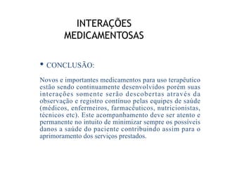 INTERAÇÕES
MEDICAMENTOSAS
• CONCLUSÃO:
Novos e importantes medicamentos para uso terapêutico
estão sendo continuamente desenvolvidos porém suas
interações somente serão descobertas através da
observação e registro contínuo pelas equipes de saúde
(médicos, enfermeiros, farmacêuticos, nutricionistas,
técnicos etc). Este acompanhamento deve ser atento e
permanente no intuito de minimizar sempre os possíveis
danos a saúde do paciente contribuindo assim para o
aprimoramento dos serviços prestados.
 