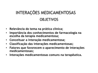 INTERAÇÕES MEDICAMENTOSAS
OBJETIVOS
• Relevância do tema na prática clínica;
• Importância dos conhecimentos de farmacologia na
escolha da terapia medicamentosa;
• Conceituar a interação medicamentosa;
• Classificação das interações medicamentosas;
• Fatores que favorecem o aparecimento de interações
medicamentosas;
• Interações medicamentosas comuns na terapêutica.
 