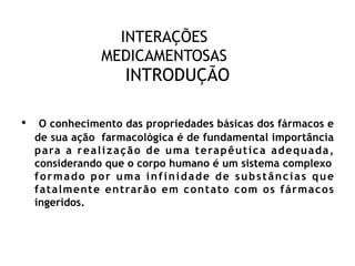 INTERAÇÕES
MEDICAMENTOSAS
INTRODUÇÃO
• O conhecimento das propriedades básicas dos fármacos e
de sua ação farmacológica é de fundamental importância
para a realização de uma terapêutica adequada,
considerando que o corpo humano é um sistema complexo
formado por uma infinidade de substâncias que
fatalmente entrarão em contato com os fármacos
ingeridos.
 