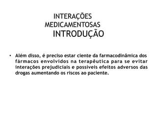 INTERAÇÕES
MEDICAMENTOSAS
INTRODUÇÃO
• Além disso, é preciso estar ciente da farmacodinâmica dos
fármacos envolvidos na terapêutica para se evitar
interações prejudiciais e possíveis efeitos adversos das
drogas aumentando os riscos ao paciente.
 