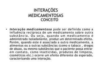 INTERAÇÕES
MEDICAMENTOSAS
CONCEITO
• Interação medicamentosa pode ser definida como a
influência recíproca de um medicamento sobre outra
substância. Ou seja, quando um medicamento é
administrado isoladamente, produz um determinado efeito.
Porém, quando este é associado a outro medicamento, a
alimentos ou a outras substâncias (como o tabaco , drogas
de abuso, ou mesmo substâncias que o paciente possa entrar
em contato, como inseticidas, produtos de limpeza,
cosméticos etc.) ocorre um efeito diferente do esperado,
caracterizando uma interação.
 