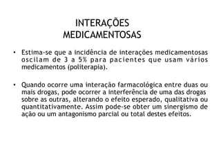 INTERAÇÕES
MEDICAMENTOSAS
• Estima-se que a incidência de interações medicamentosas
oscilam de 3 a 5% para pacientes que usam vários
medicamentos (politerapia).
• Quando ocorre uma interação farmacológica entre duas ou
mais drogas, pode ocorrer a interferência de uma das drogas
sobre as outras, alterando o efeito esperado, qualitativa ou
quantitativamente. Assim pode-se obter um sinergismo de
ação ou um antagonismo parcial ou total destes efeitos.
 