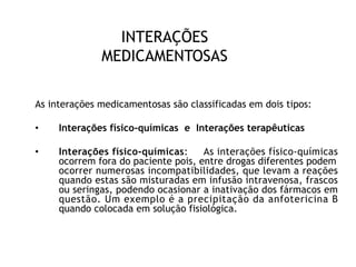 INTERAÇÕES
MEDICAMENTOSAS
As interações medicamentosas são classificadas em dois tipos:
• Interações físico-químicas e Interações terapêuticas
• Interações físico-químicas: As interações físico-químicas
ocorrem fora do paciente pois, entre drogas diferentes podem
ocorrer numerosas incompatibilidades, que levam a reações
quando estas são misturadas em infusão intravenosa, frascos
ou seringas, podendo ocasionar a inativação dos fármacos em
questão. Um exemplo é a precipitação da anfotericina B
quando colocada em solução fisiológica.
 