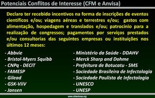 Declaro ter recebido incentivos na forma de inscrições de eventos
científicos e/ou; viagens aéreas e terrestres e/ou; gastos com
alimentação, hospedagem e translados e/ou; patrocínio para a
realização de congressos; pagamentos por serviços prestados
e/ou consultorias das seguintes empresas ou instituições nos
últimos 12 meses:
- Abbvie
- Bristol-Myers Squibb
- CNPq - DECIT
- FAMESP
- Gilead
- GSK-ViiV
- Jansen
- Ministério da Saúde - DDAHV
- Merck Sharp and Dohme
- Prefeitura de Botucatu - SMS
- Sociedade Brasileira de Infectologia
- Sociedade Paulista de Infectologia
- UNESCO
- UNESP