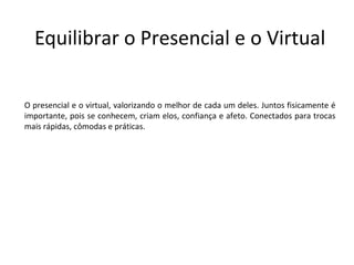 Equilibrar o Presencial e o Virtual

O presencial e o virtual, valorizando o melhor de cada um deles. Juntos fisicamente é
importante, pois se conhecem, criam elos, confiança e afeto. Conectados para trocas
mais rápidas, cômodas e práticas.
 