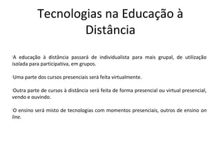 Tecnologias na Educação à
                   Distância

 A educação à distância passará de individualista para mais grupal, de utilização
isolada para participativa, em grupos.

Uma parte dos cursos presenciais será feita virtualmente.





Outra parte de cursos à distância será feita de forma presencial ou virtual presencial,



vendo e ouvindo.


 O ensino será misto de tecnologias com momentos presenciais, outros de ensino on
line.
 