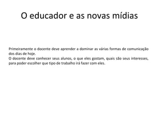O educador e as novas mídias


Primeiramente o docente deve aprender a dominar as várias formas de comunicação
dos dias de hoje.
O docente deve conhecer seus alunos, o que eles gostam, quais são seus interesses,
para poder escolher que tipo de trabalho irá fazer com eles.
 