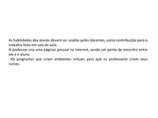 As habilidades dos alunos devem ser usadas pelos docentes, como contribuição para o
trabalho feito em sala de aula.
O professor cria uma páginas pessoal na Internet, sendo um ponto de encontro entre
ele e o aluno.
 Há programas que criam ambientes virtuais para que os professores criem seus
cursos.
 