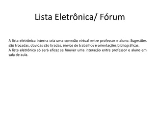 Lista Eletrônica/ Fórum

A lista eletrônica interna cria uma conexão virtual entre professor e aluno. Sugestões
são trocadas, dúvidas são tiradas, envios de trabalhos e orientações bibliográficas.
A lista eletrônica só será eficaz se houver uma interação entre professor e aluno em
sala de aula.
 