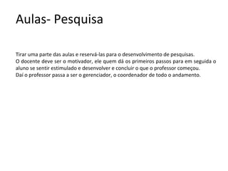 Aulas- Pesquisa

Tirar uma parte das aulas e reservá-las para o desenvolvimento de pesquisas.
O docente deve ser o motivador, ele quem dá os primeiros passos para em seguida o
aluno se sentir estimulado e desenvolver e concluir o que o professor começou.
Daí o professor passa a ser o gerenciador, o coordenador de todo o andamento.
 
