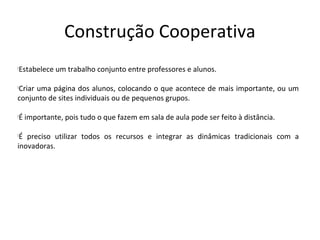 Construção Cooperativa
Estabelece um trabalho conjunto entre professores e alunos.





Criar uma página dos alunos, colocando o que acontece de mais importante, ou um



conjunto de sites individuais ou de pequenos grupos.

É importante, pois tudo o que fazem em sala de aula pode ser feito à distância.






 É preciso utilizar todos os recursos e integrar as dinâmicas tradicionais com a
inovadoras.
 