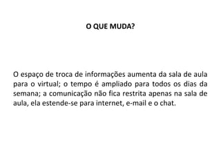 O QUE MUDA?




O espaço de troca de informações aumenta da sala de aula
para o virtual; o tempo é ampliado para todos os dias da
semana; a comunicação não fica restrita apenas na sala de
aula, ela estende-se para internet, e-mail e o chat.
 